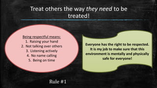 Rule #1
Treat others the way they need to be
treated!
Being respectful means:
1. Raising your hand
2. Not talking over others
3. Listening actively
4. No name calling
5. Being on time
Everyone has the right to be respected.
It is my job to make sure that this
environment is mentally and physically
safe for everyone!
 
