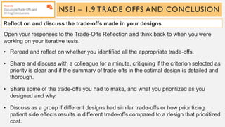 NSEI – 1.9 TRADE OFFS AND CONCLUSION
Reflect on and discuss the trade-offs made in your designs
Open your responses to the Trade-Offs Reflection and think back to when you were
working on your iterative tests.
• Reread and reflect on whether you identified all the appropriate trade-offs.
• Share and discuss with a colleague for a minute, critiquing if the criterion selected as
priority is clear and if the summary of trade-offs in the optimal design is detailed and
thorough.
• Share some of the trade-offs you had to make, and what you prioritized as you
designed and why.
• Discuss as a group if different designs had similar trade-offs or how prioritizing
patient side effects results in different trade-offs compared to a design that prioritized
cost.
 