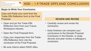 NSEI – 1.9 TRADE OFFS AND CONCLUSION
Begin to Write Your Conclusion
• Open and pin the Trade-Offs
Reflection form from your Futura
Workspace inboxes.
• Open the Final Proposal form.
• Copy your responses from the Trade-
Offs Reflection form into the
conclusion of the Final Proposal.
• Be sure interns select SAVE often.
• Carefully review and revise the
conclusion.
• Early finishers can compare your
conclusions to the Sample Proposal
Conclusion in the Dossier, or swap
devices and peer review a colleague’s
conclusion.
Copy and Paste your work from the
Trade-Offs Reflection form to the Final
Proposal. REVIEW AND REVISE
 