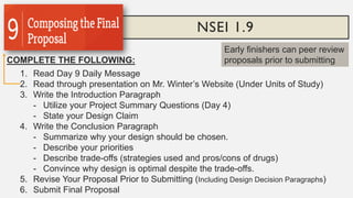 NSEI 1.9
COMPLETE THE FOLLOWING:
1. Read Day 9 Daily Message
2. Read through presentation on Mr. Winter’s Website (Under Units of Study)
3. Write the Introduction Paragraph
- Utilize your Project Summary Questions (Day 4)
- State your Design Claim
4. Write the Conclusion Paragraph
- Summarize why your design should be chosen.
- Describe your priorities
- Describe trade-offs (strategies used and pros/cons of drugs)
- Convince why design is optimal despite the trade-offs.
5. Revise Your Proposal Prior to Submitting (Including Design Decision Paragraphs)
6. Submit Final Proposal
Early finishers can peer review
proposals prior to submitting
 