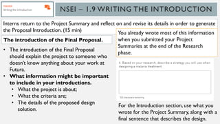 NSEI – 1.9 WRITING THE INTRODUCTION
Interns return to the Project Summary and reflect on and revise its details in order to generate
the Proposal Introduction. (15 min)
• The introduction of the Final Proposal
should explain the project to someone who
doesn’t know anything about your work at
Futura.
• What information might be important
to include in your introductions.
• What the project is about;
• What the criteria are;
• The details of the proposed design
solution.
The introduction of the Final Proposal.
You already wrote most of this information
when you submitted your Project
Summaries at the end of the Research
phase.
For the Introduction section, use what you
wrote for the Project Summary, along with a
final sentence that describes the design.
 