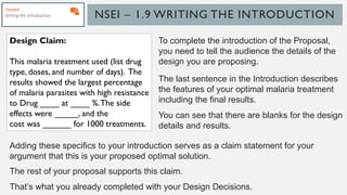 NSEI – 1.9 WRITING THE INTRODUCTION
To complete the introduction of the Proposal,
you need to tell the audience the details of the
design you are proposing.
The last sentence in the Introduction describes
the features of your optimal malaria treatment
including the final results.
You can see that there are blanks for the design
details and results.
Design Claim:
This malaria treatment used (list drug
type, doses, and number of days). The
results showed the largest percentage
of malaria parasites with high resistance
to Drug ____ at ____ %.The side
effects were _____, and the
cost was ______ for 1000 treatments.
Adding these specifics to your introduction serves as a claim statement for your
argument that this is your proposed optimal solution.
The rest of your proposal supports this claim.
That’s what you already completed with your Design Decisions.
 