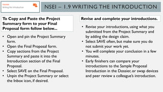 NSEI – 1.9 WRITING THE INTRODUCTION
• Open and pin the Project Summary
form.
• Open the Final Proposal form.
• Copy sections from the Project
Summary and paste it into the
Introduction section of the Final
Proposal.
• Select SAVE on the Final Proposal.
• Unpin the Project Summary or select
the Inbox icon, if desired.
• Revise your introductions, using what you
submitted from the Project Summary and
by adding the design claim.
• Select SAVE often, but make sure you do
not submit your work yet.
• You will complete your conclusion in a few
minutes.
• Early finishers can compare your
introductions to the Sample Proposal
Introduction in the Dossier, or swap devices
and peer review a colleague’s introduction.
To Copy and Paste the Project
Summary form to your Final
Proposal form follow below...
Revise and complete your introductions.
 