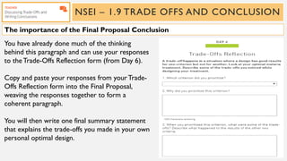 NSEI – 1.9 TRADE OFFS AND CONCLUSION
You have already done much of the thinking
behind this paragraph and can use your responses
to the Trade-Offs Reflection form (from Day 6).
Copy and paste your responses from yourTrade-
Offs Reflection form into the Final Proposal,
weaving the responses together to form a
coherent paragraph.
You will then write one final summary statement
that explains the trade-offs you made in your own
personal optimal design.
The importance of the Final Proposal Conclusion
 