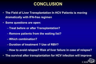 C.H.B.
CONCLUSION
• The Field of Liver Transplantation In HCV Patients is moving
dramatically with IFN-free regimen
• Some questions are open:
– Treat before or after Transplantation?
– Remove patients from the waiting list?
– Which combination?
– Duration of treatment ? Use of RBV?
– How to avoid relapse? Risk of liver failure in case of relapse?
• The survival after transplantation for HCV infection will improve
 