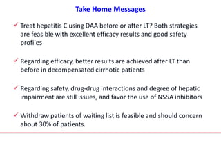 Take Home Messages
 Treat hepatitis C using DAA before or after LT? Both strategies
are feasible with excellent efficacy results and good safety
profiles
 Regarding efficacy, better results are achieved after LT than
before in decompensated cirrhotic patients
 Regarding safety, drug-drug interactions and degree of hepatic
impairment are still issues, and favor the use of NS5A inhibitors
 Withdraw patients of waiting list is feasible and should concern
about 30% of patients.
 
