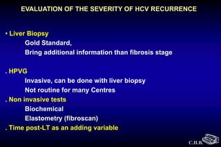 C.H.B.
• Liver Biopsy
Gold Standard,
Bring additional information than fibrosis stage
. HPVG
Invasive, can be done with liver biopsy
Not routine for many Centres
. Non invasive tests
Biochemical
Elastometry (fibroscan)
. Time post-LT as an adding variable
EVALUATION OF THE SEVERITY OF HCV RECURRENCE
 