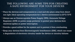 THE FOLLOWING ARE SOME TIPS FOR CREATING
A SAFE ENVIRONMENT FOR YOUR DEVICES
• Place the devices and components in a cool and dry place away from direct
sun light. Ideal operating temperature for a device environment is 23°C/73°F.
• Always use an Uninterruptable Power Supply (UPS), Automatic Voltage
Regulator (AVR) or power surge protector to protect your devices from
electrical spikes or power interruption.
• Provide a good airflow for the system unit to prevent it from overheating.
• Keep your devices from Electromagnetic Interference (EMI), which can cause
a degradation of electronic circuitry inside the device or circuitry failures
 