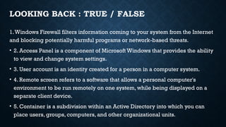 LOOKING BACK : TRUE / FALSE
1.Windows Firewall filters information coming to your system from the Internet
and blocking potentially harmful programs or network-based threats.
• 2. Access Panel is a component of Microsoft Windows that provides the ability
to view and change system settings.
• 3. User account is an identity created for a person in a computer system.
• 4. Remote screen refers to a software that allows a personal computer's
environment to be run remotely on one system, while being displayed on a
separate client device.
• 5. Container is a subdivision within an Active Directory into which you can
place users, groups, computers, and other organizational units.
 