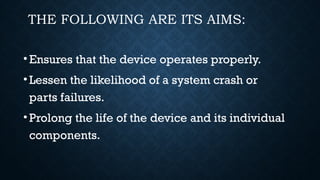 THE FOLLOWING ARE ITS AIMS:
•Ensures that the device operates properly.
•Lessen the likelihood of a system crash or
parts failures.
•Prolong the life of the device and its individual
components.
 