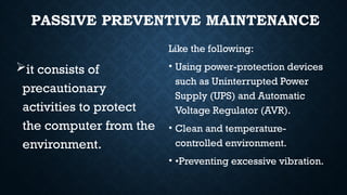 PASSIVE PREVENTIVE MAINTENANCE
it consists of
precautionary
activities to protect
the computer from the
environment.
Like the following:
• Using power-protection devices
such as Uninterrupted Power
Supply (UPS) and Automatic
Voltage Regulator (AVR).
• Clean and temperature-
controlled environment.
• •Preventing excessive vibration.
 
