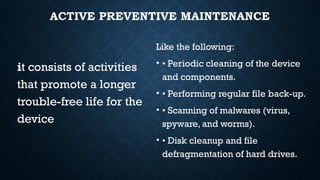 ACTIVE PREVENTIVE MAINTENANCE
it consists of activities
that promote a longer
trouble-free life for the
device
Like the following:
• • Periodic cleaning of the device
and components.
• • Performing regular file back-up.
• • Scanning of malwares (virus,
spyware, and worms).
• • Disk cleanup and file
defragmentation of hard drives.
 