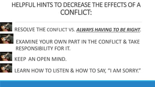 HELPFUL HINTS TO DECREASE THE EFFECTS OF A
CONFLICT:
RESOLVE THE CONFLICT VS. ALWAYS HAVING TO BE RIGHT.
EXAMINE YOUR OWN PART IN THE CONFLICT & TAKE
RESPONSIBILITY FOR IT.
KEEP AN OPEN MIND.
LEARN HOW TO LISTEN & HOW TO SAY, “I AM SORRY.”
 