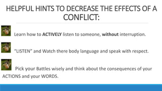 HELPFUL HINTS TO DECREASE THE EFFECTS OF A
CONFLICT:
Learn how to ACTIVELY listen to someone, without interruption.
“LISTEN” and Watch there body language and speak with respect.
Pick your Battles wisely and think about the consequences of your
ACTIONS and your WORDS.
 