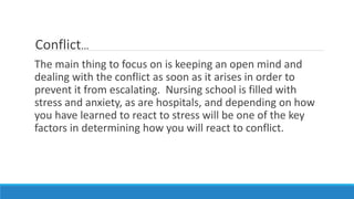Conflict…
The main thing to focus on is keeping an open mind and
dealing with the conflict as soon as it arises in order to
prevent it from escalating. Nursing school is filled with
stress and anxiety, as are hospitals, and depending on how
you have learned to react to stress will be one of the key
factors in determining how you will react to conflict.
 