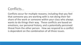 Conflicts…
Conflicts occur for multiple reasons; including that you feel
that someone you are working with is not doing their fair
share of the work or someone within your class who always
wants to do things their way. These conflicts are based on
emotions, our personal history, and a potentially perceived
threat from the other person. How we respond to a conflict
is dependent on the combination of all three issues.
 