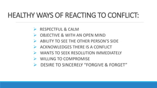 HEALTHY WAYS OF REACTING TO CONFLICT:
 RESPECTFUL & CALM
 OBJECTIVE & WITH AN OPEN MIND
 ABILITY TO SEE THE OTHER PERSON’S SIDE
 ACKNOWLEDGES THERE IS A CONFLICT
 WANTS TO SEEK RESOLUTION IMMEDIATELY
 WILLING TO COMPROMISE
 DESIRE TO SINCERELY “FORGIVE & FORGET”
 