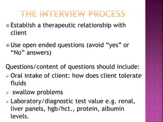  Establish a therapeutic relationship with
client
 Use open ended questions (avoid “yes” or
“No” answers)
Questions/content of questions should include:
 Oral intake of client: how does client tolerate
fluids
 swallow problems
 Laboratory/diagnostic test value e.g. renal,
liver panels, hgb/hct., protein, albumin
levels.
 