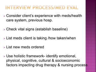  Consider client’s experience with meds/health
care system, previous hosp.
 Check vital signs (establish baseline)
 List meds client is taking /how taken/when
 List new meds ordered
 Use holistic framework- identify emotional,
physical, cognitive, cultural & socioeconomic
factors impacting drug therapy & nursing process
 