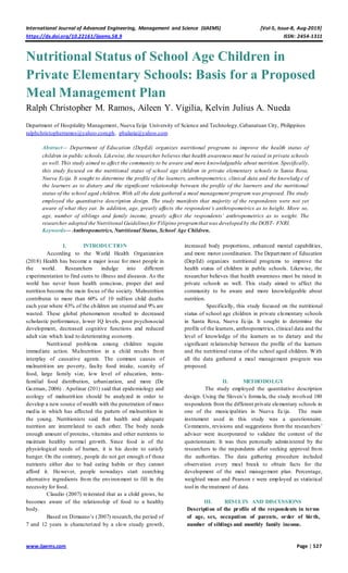 International Journal of Advanced Engineering, Management and Science (IJAEMS) [Vol-5, Issue-8, Aug-2019]
https://dx.doi.org/10.22161/ijaems.58.9 ISSN: 2454-1311
www.ijaems.com Page | 527
Nutritional Status of School Age Children in
Private Elementary Schools: Basis for a Proposed
Meal Management Plan
Ralph Christopher M. Ramos, Aileen Y. Vigilia, Kelvin Julius A. Nueda
Department of Hospitality Management, Nueva Ecija University of Science and Technology,Cabanatuan City, Philippines
ralphchristopherramos@yahoo.com.ph, pbalaria@yahoo.com
Abstract— Department of Education (DepEd) organizes nutritional programs to improve the health status of
children in public schools. Likewise, the researcher believes that health awareness must be raised in private schools
as well. This study aimed to affect the community to be aware and more knowledgeable about nutrition. Specifically,
this study focused on the nutritional status of school age children in private elementary schools in Santa Rosa,
Nueva Ecija. It sought to determine the profile of the learners, anthropometrics, clinical data and the knowledg e of
the learners as to dietary and the significant relationship between the profile of the learners and the nutritional
status of the school aged children. With all the data gathered a meal management program was proposed. The study
employed the quantitative description design. The study manifests that majority of the respondents were not yet
aware of what they eat. In addition, age, greatly affects the respondent’s anthropometrics as to height. More so,
age, number of siblings and family income, greatly affect the respondents’ anthropometrics as to weight. The
researcher adopted the Nutritional Guidelines for Filipino programthat was developed by the DOST- FNRI.
Keywords— Anthropometrics, Nutritional Status, School Age Children.
I. INTRODUCTION
According to the World Health Organization
(2018) Health has become a major issue for most people in
the world. Researchers indulge into different
experimentation to find cures to illness and diseases. As the
world has never been health conscious, proper diet and
nutrition become the main focus of the society. Malnutrition
contributes to more than 60% of 10 million child deaths
each year where 43% of the children are stunted and 9% are
wasted. These global phenomenon resulted to decreased
scholastic performance, lower IQ levels, poor psychosocial
development, decreased cognitive functions and reduced
adult size which lead to deteriorating economy.
Nutritional problems among children require
immediate action. Malnutrition in a child results from
interplay of causative agents. The common causes of
malnutrition are poverty, faulty food intake, scarcity of
food, large family size, low level of education, intra-
familial food distribution, urbanization, and more (De
Guzman, 2006) . Apolinar (201) said that epidemiology and
ecology of malnutrition should be analyzed in order to
develop a new source of wealth with the penetration of mass
media in which has affected the pattern of malnutrition in
the young. Nutritionists said that health and adequate
nutrition are interrelated to each other. The body needs
enough amount of proteins, vitamins and other nutrients to
maintain healthy normal growth. Since food is of the
physiological needs of human, it is his desire to satisfy
hunger. On the contrary, people do not get enough of those
nutrients either due to bad eating habits or they cannot
afford it. However, people nowadays start searching
alternative ingredients from the environment to fill in the
necessity for food.
Claudio (2007) reiterated that as a child grows, he
becomes aware of the relationship of food to a healthy
body.
Based on Dimaano’s (2007) research, the period of
7 and 12 years is characterized by a slow steady growth,
increased body proportions, enhanced mental capabilities,
and more motor coordination. The Department of Education
(DepEd) organizes nutritional programs to improve the
health status of children in public schools. Likewise, the
researcher believes that health awareness must be raised in
private schools as well. This study aimed to affect the
community to be aware and more knowledgeable about
nutrition.
Specifically, this study focused on the nutritional
status of school age children in private elementary schools
in Santa Rosa, Nueva Ecija. It sought to determine the
profile of the learners, anthropometrics, clinical data and the
level of knowledge of the learners as to dietary and the
significant relationship between the profile of the learners
and the nutritional status of the school aged children. With
all the data gathered a meal management program was
proposed.
II. METHODOLGY
The study employed the quantitative description
design. Using the Sloven’s formula, the study involved 180
respondents from the different private elementary schools in
one of the municipalities in Nueva Ecija. The main
instrument used in this study was a questionnaire.
Comments, revisions and suggestions from the researchers’
adviser were incorporated to validate the content of the
questionnaire. It was then personally administered by the
researchers to the respondents after seeking approval from
the authorities. The data gathering procedure included
observation every meal break to obtain facts for the
development of the meal management plan. Percentage,
weighted mean and Pearson r were employed as statistical
tool in the treatment of data.
III. RESULTS AND DISCUSSIONS
Description of the profile of the respondents in terms
of age, sex, occupation of parents, order of birth,
number of siblings and monthly family income.
 