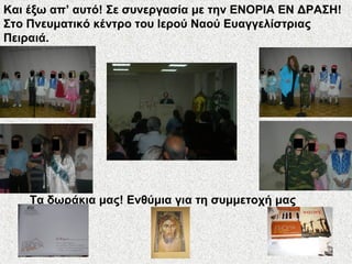Και έξω απ’ αυτό! Σε συνεργασία με την ΕΝΟΡΙΑ ΕΝ ΔΡΑΣΗ!
Στο Πνευματικό κέντρο του Ιερού Ναού Ευαγγελίστριας
Πειραιά.
Τα δωράκια μας! Ενθύμια για τη συμμετοχή μας
 