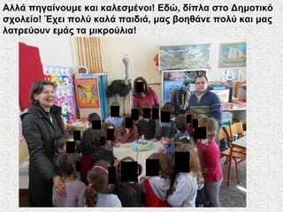 Αλλά πηγαίνουμε και καλεσμένοι! Εδώ, δίπλα στο Δημοτικό
σχολείο! Έχει πολύ καλά παιδιά, μας βοηθάνε πολύ και μας
λατρεύουν εμάς τα μικρούλια!
 