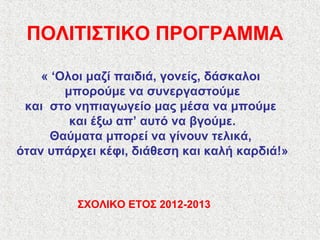 ΠΟΛΙΤΙΣΤΙΚΟ ΠΡΟΓΡΑΜΜΑ
« ‘Ολοι μαζί παιδιά, γονείς, δάσκαλοι
μπορούμε να συνεργαστούμε
και στο νηπιαγωγείο μας μέσα να μπούμε
και έξω απ’ αυτό να βγούμε.
Θαύματα μπορεί να γίνουν τελικά,
όταν υπάρχει κέφι, διάθεση και καλή καρδιά!»
ΣΧΟΛΙΚΟ ΕΤΟΣ 2012-2013
 