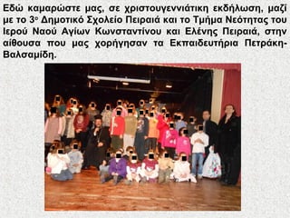 Εδώ καμαρώστε μας, σε χριστουγεννιάτικη εκδήλωση, μαζί
με το 3ο
Δημοτικό Σχολείο Πειραιά και το Τμήμα Νεότητας του
Ιερού Ναού Αγίων Κωνσταντίνου και Ελένης Πειραιά, στην
αίθουσα που μας χορήγησαν τα Εκπαιδευτήρια Πετράκη-
Βαλσαμίδη.
 