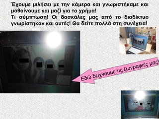 Έχουμε μιλήσει με την κάμερα και γνωριστήκαμε και
μαθαίνουμε και μαζί για το χρήμα!
Τι σύμπτωση! Οι δασκάλες μας από το διαδίκτυο
γνωρίστηκαν και αυτές! Θα δείτε πολλά στη συνέχεια!
Εδώ δείχνουμε τις ζωγραφιές μας!
 