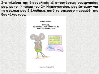 Στα πλαίσια της διασχολικής εξ αποστάσεως συνεργασίας
μας, με το 1ο
τμήμα του 2ου
Νηπιαγωγείου, μας έστειλαν για
τη σχολική μας βιβλιοθήκη, αυτό το υπέροχο παραμύθι της
δασκάλας τους.
 