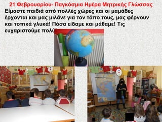 21 Φεβρουαρίου- Παγκόσμια Ημέρα Μητρικής Γλώσσας
Είμαστε παιδιά από πολλές χώρες και οι μαμάδες
έρχονται και μας μιλάνε για τον τόπο τους, μας φέρνουν
και τοπικά γλυκά! Πόσα είδαμε και μάθαμε! Tις
ευχαριστούμε πολύ!
 