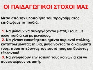 Μέσα από την υλοποίηση του προγράμματος
επιδιώξαμε τα παιδιά:
1. Να μάθουν να συνεργάζονται μεταξύ τους, με
άλλα παιδιά και με μεγάλους.
2. Να γίνουν ευαισθητοποιημένοι αυριανοί πολίτες,
καταπολεμώντας τη βία, μαθαίνοντας τα δικαιώματά
τους, προστατεύοντας τον εαυτό τους και δρώντας
εθελοντικά.
3. Να γνωρίσουν την τοπική τους κοινωνία και να
συνεισφέρουν σε αυτή.
ΟΙ ΠΑΙΔΑΓΩΓΙΚΟΙ ΣΤΟΧΟΙ ΜΑΣ
 