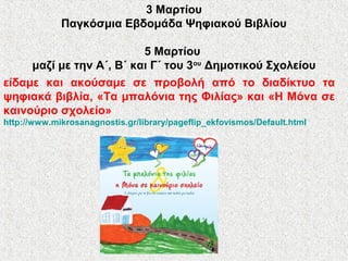 3 Μαρτίου
Παγκόσμια Εβδομάδα Ψηφιακού Βιβλίου
5 Μαρτίου
μαζί με την Α΄, Β΄ και Γ΄ του 3ου
Δημοτικού Σχολείου
είδαμε και ακούσαμε σε προβολή από το διαδίκτυο τα
ψηφιακά βιβλία, «Τα μπαλόνια της Φιλίας» και «Η Μόνα σε
καινούριο σχολείο»
http://www.mikrosanagnostis.gr/library/pageflip_ekfovismos/Default.html
 