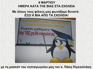 Με όλους τους φίλους μας φωνάξαμε δυνατά:
ΕΞΩ Η ΒΙΑ ΑΠΟ ΤΑ ΣΧΟΛΕΙΑ!
με τη μασκότ του νηπιαγωγείου μας τον κ. Πάκη Πιγκουϊνάκη
6 ΜΑΡΤΙΟΥ
ΗΜΕΡΑ ΚΑΤΑ ΤΗΣ ΒΙΑΣ ΣΤΑ ΣΧΟΛΕΙΑ
 