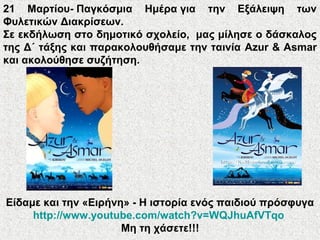 21 Μαρτίου- Παγκόσμια Ημέρα για την Εξάλειψη των
Φυλετικών Διακρίσεων.
Σε εκδήλωση στο δημοτικό σχολείο, μας μίλησε ο δάσκαλος
της Δ΄ τάξης και παρακολουθήσαμε την ταινία Azur & Asmar
και ακολούθησε συζήτηση.
Είδαμε και την «Ειρήνη» - Η ιστορία ενός παιδιού πρόσφυγα
http://www.youtube.com/watch?v=WQJhuAfVTqo
Μη τη χάσετε!!!
 
