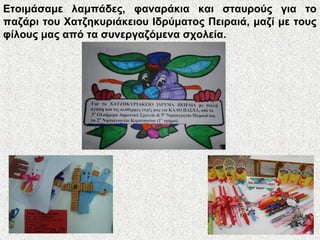 Ετοιμάσαμε λαμπάδες, φαναράκια και σταυρούς για το
παζάρι του Χατζηκυριάκειου Ιδρύματος Πειραιά, μαζί με τους
φίλους μας από τα συνεργαζόμενα σχολεία.
 