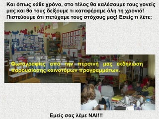 Και όπως κάθε χρόνο, στο τέλος θα καλέσουμε τους γονείς
μας και θα τους δείξουμε τι καταφέραμε όλη τη χρονιά!
Πιστεύουμε ότι πετύχαμε τους στόχους μας! Εσείς τι λέτε;
Εμείς σας λέμε ΝΑΙ!!!
Φωτογραφίες από την περσινή μας εκδήλωση
παρουσίασης καινοτόμων προγραμμάτων.
 