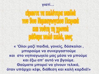 γιατί…
« ‘Ολοι μαζί παιδιά, γονείς, δάσκαλοι ,
μπορούμε να συνεργαστούμε
και στο νηπιαγωγείο μας μέσα να μπούμε
και έξω απ’ αυτό να βγούμε.
Θαύματα μπορεί να γίνουν τελικά,
όταν υπάρχει κέφι, διάθεση και καλή καρδιά!»
 