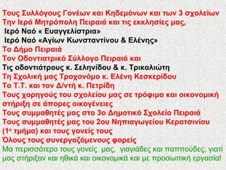 Tους Συλλόγους Γονέων και Κηδεμόνων και των 3 σχολείων
Την Ιερά Μητρόπολη Πειραιά και τις εκκλησίες μας,
Ιερό Ναό « Ευαγγελίστρια»
Ιερό Ναό «Αγίων Κωνσταντίνου & Ελένης»
Το Δήμο Πειραιά
Τον Οδοντιατρικό Σύλλογο Πειραιά και
Τις οδοντιάτρους κ. Σεληνίδου & κ. Τρικαλιώτη
Τη Σχολική μας Τροχονόμο κ. Ελένη Κεσκερίδου
Το Τ.Τ. και τον Δ/ντή κ. Πετρίδη
Τους χορηγούς του σχολείου μας σε τρόφιμα και οικονομική
στήριξη σε άπορες οικογένειες
Τους συμμαθητές μας στο 3ο Δημοτικό Σχολείο Πειραιά
Τους συμμαθητές μας του 2ου Νηπιαγωγείου Κερατσινίου
(1ο
τμήμα) και τους γονείς τους
Όλους τους συνεργαζόμενους φορείς
Μα περισσότερο τους γονείς μας, γιαγιάδες και παππούδες, γιατί
μας στήριξαν και ηθικά και οικονομικά και με προσωπική εργασία!
 