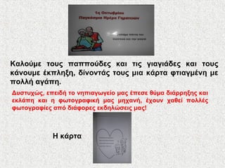 Καλούμε τους παππούδες και τις γιαγιάδες και τους
κάνουμε έκπληξη, δίνοντάς τους μια κάρτα φτιαγμένη με
πολλή αγάπη.
Δυστυχώς, επειδή το νηπιαγωγείο μας έπεσε θύμα διάρρηξης και
εκλάπη και η φωτογραφική μας μηχανή, έχουν χαθεί πολλές
φωτογραφίες από διάφορες εκδηλώσεις μας!
Η κάρτα
 