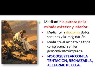 3. Mediante la pureza de la
mirada exterior y interior.
 Mediante la disciplina de los
sentidos y la imaginación.
 Mediante el rechazo de toda
complacencia en los
pensamientos impuros.
 NO COQUETEAR CON LA
TENTACIÓN, RECHAZARLA,
ALEJARME DE ELLA.
 