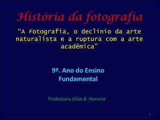 História da fotografia
 “A Fotografia, o declínio da arte
naturalista e a ruptura com a arte
             acadêmica”


         9º. Ano do Ensino
           Fundamental

        Professora Elisa B. Herrera

                                      1
 