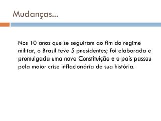 Mudanças... Nos 10 anos que se seguiram ao fim do regime militar, o Brasil teve 5 presidentes; foi elaborada e promulgada uma nova Constituição e o país passou pela maior crise inflacionária de sua história. 