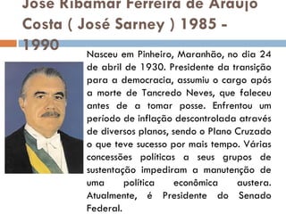 José Ribamar Ferreira de Araújo Costa ( José Sarney ) 1985 - 1990 Nasceu em Pinheiro, Maranhão, no dia 24 de abril de 1930. Presidente da transição para a democracia, assumiu o cargo após a morte de Tancredo Neves, que faleceu antes de a tomar posse. Enfrentou um período de inflação descontrolada através de diversos planos, sendo o Plano Cruzado o que teve sucesso por mais tempo. Várias concessões políticas a seus grupos de sustentação impediram a manutenção de uma política econômica austera. Atualmente, é Presidente do Senado Federal. 