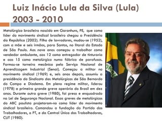 Luiz Inácio Lula da Silva (Lula) 2003 - 2010 Metalúrgico brasileiro nascido em Garanhuns, PE,  que como líder do movimento sindical brasileiro chegou a Presidência da República (2002). Filho de lavradores, mudou-se (1952), com a mãe e seis irmãos, para Santos, no litoral do Estado de São Paulo. Aos nove anos começou a trabalhar como vendedor ambulante, aos 12 como entregador de tinturaria e aos 15 como metalúrgico numa fábrica de parafusos. Formou-se torneiro mecânico pelo Serviço Nacional de Aprendizagem Industrial (Senai). Começou a militar no movimento sindical (1969) e, seis anos depois, assumiu a presidência do Sindicato dos Metalúrgicos de São Bernardo do Campo e Diadema. Em pleno regime militar, liderou (1978) a primeira grande greve operária do Brasil em dez anos. Durante outra greve (1980), foi preso e enquadrado na Lei de Segurança Nacional. Essas greves de metalúrgicos do ABC paulista projetaram-no como líder do movimento sindical brasileiro. Comandou a fundação do Partido dos Trabalhadores, o PT, e da Central Única dos Trabalhadores, CUT (1980).  