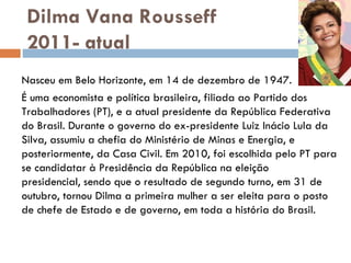 Dilma Vana Rousseff 2011- atual Nasceu em Belo Horizonte, em 14 de dezembro de 1947.  É uma economista e política brasileira, filiada ao Partido dos Trabalhadores (PT), e a atual presidente da República Federativa do Brasil. Durante o governo do ex-presidente Luiz Inácio Lula da Silva, assumiu a chefia do Ministério de Minas e Energia, e posteriormente, da Casa Civil. Em 2010, foi escolhida pelo PT para se candidatar à Presidência da República na eleição presidencial, sendo que o resultado de segundo turno, em 31 de outubro, tornou Dilma a primeira mulher a ser eleita para o posto de chefe de Estado e de governo, em toda a história do Brasil. 