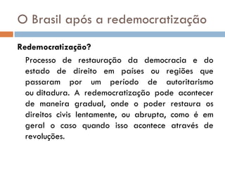 O Brasil após a redemocratização Redemocratização? Processo de restauração da democracia e do estado de direito em países ou regiões que passaram por um período de autoritarismo ou ditadura. A redemocratização pode acontecer de maneira gradual, onde o poder restaura os direitos civis lentamente, ou abrupta, como é em geral o caso quando isso acontece através de revoluções. 