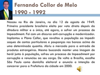 Fernando Collor de Melo  1990 - 1992 Nasceu no Rio de Janeiro, no dia 12 de agosto de 1949. Primeiro presidente brasileiro eleito por voto direto depois da ditadura militar e o único, até agora, a sofrer um processo de Impeachment. Foi com um discurso anti-corrupção e modernizador. Implantou o Plano Collor, que revoltou a população ao impedir saques de contas particulares e poupanças nos bancos acima de uma determinada quantia. Abriu o mercado para a entrada de produtos estrangeiros. Mesmo buscando manter uma imagem de herói junto à população, sofreu um processo de Impeachment por corrupção e renunciou ao seu cargo. De volta a Brasília, escolhe São Paulo como domicílio eleitoral e anuncia a intenção de concorrer para a Prefeitura da cidade em 2000. 