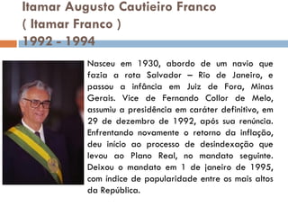Itamar Augusto Cautieiro Franco   ( Itamar Franco ) 1992 - 1994 Nasceu em 1930, abordo de um navio que fazia a rota Salvador – Rio de Janeiro, e passou a infância em Juiz de Fora, Minas Gerais. Vice de Fernando Collor de Melo, assumiu a presidência em caráter definitivo, em 29 de dezembro de 1992, após sua renúncia. Enfrentando novamente o retorno da inflação, deu início ao processo de desindexação que levou ao Plano Real, no mandato seguinte. Deixou o mandato em 1 de janeiro de 1995, com índice de popularidade entre os mais altos da República. 