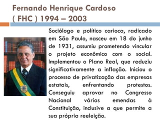 Fernando Henrique Cardoso  ( FHC ) 1994 – 2003   Sociólogo e político carioca, radicado em São Paulo, nasceu em 18 do junho de 1931, assumiu prometendo vincular o projeto econômico com o social. Implementou o Plano Real, que reduziu significativamente a inflação. Iniciou o processo de privatização das empresas estatais, enfrentando protestos. Conseguiu aprovar no Congresso Nacional várias emendas à Constituição, inclusive a que permite a sua própria reeleição. 